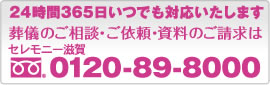 24時間365日いつでも対応します。葬儀のご相談・ご依頼・資料のご請求は[セレモニー滋賀｜フリーダイヤル：0120-89-8000]