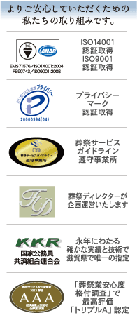 よりご安心していただくための私たちの取り組みです。｜ISO14001認証取得/ISO9001認証取得/プライバシーマーク認証取得/葬祭サービスガイドライン遵守事業所/葬祭ディレクターが企画運営いたします/永年にわたる確かな実績と技術で滋賀県で唯一の「国家公務員共済組合連合会」指定/葬祭業安心度格付調査で最高評価「トリプルＡ(AAA)」認定